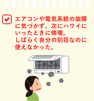 エアコンや電気系統の故障に気づかず、次にハワイにいったときに修理。しばらく自分の別荘なのに使えなかった。